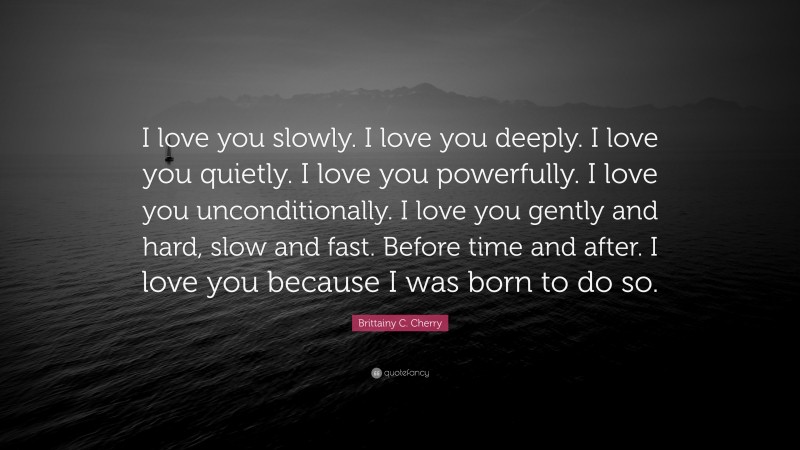 Brittainy C. Cherry Quote: “I love you slowly. I love you deeply. I love you quietly. I love you powerfully. I love you unconditionally. I love you gently and hard, slow and fast. Before time and after. I love you because I was born to do so.”