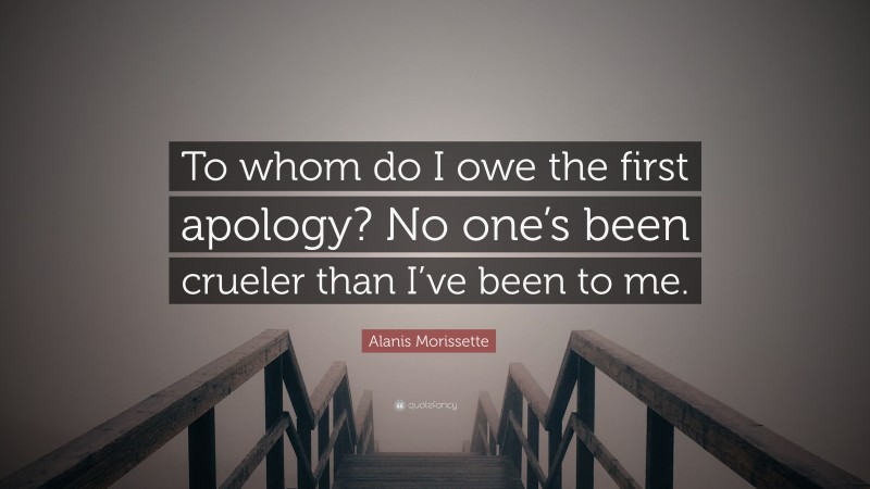 Alanis Morissette Quote: “To whom do I owe the first apology? No one’s been crueler than I’ve been to me.”
