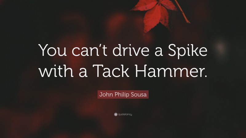 John Philip Sousa Quote: “You can’t drive a Spike with a Tack Hammer.”