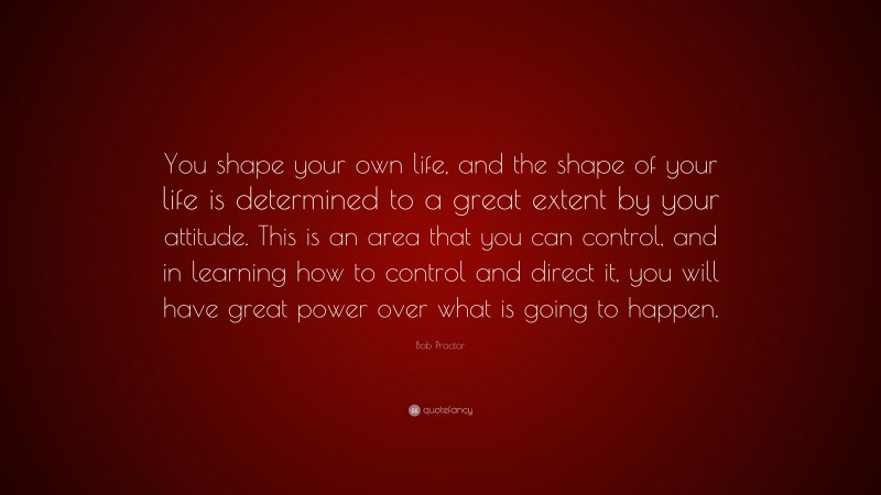 Bob Proctor Quote: “You shape your own life, and the shape of your life is determined to a great extent by your attitude. This is an area that you can control, and in learning how to control and direct it, you will have great power over what is going to happen.”