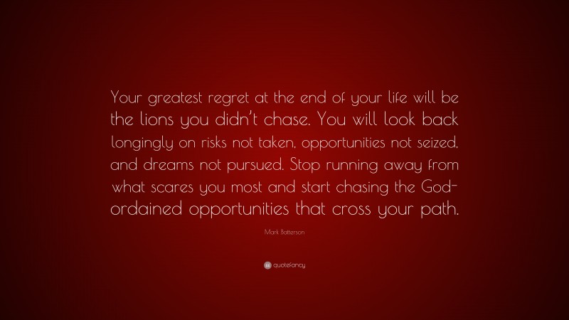 Mark Batterson Quote: “Your greatest regret at the end of your life will be the lions you didn’t chase. You will look back longingly on risks not taken, opportunities not seized, and dreams not pursued. Stop running away from what scares you most and start chasing the God-ordained opportunities that cross your path.”