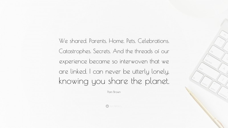 Pam Brown Quote: “We shared. Parents. Home. Pets. Celebrations. Catastrophes. Secrets. And the threads of our experience became so interwoven that we are linked. I can never be utterly lonely, knowing you share the planet.”