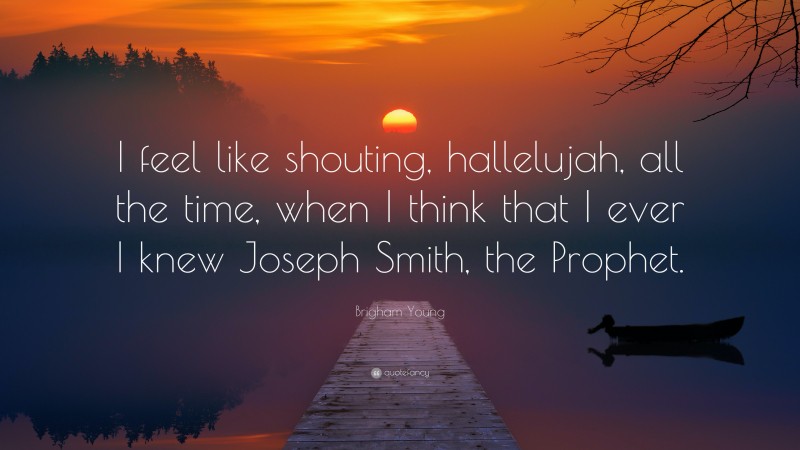 Brigham Young Quote: “I feel like shouting, hallelujah, all the time, when I think that I ever I knew Joseph Smith, the Prophet.”