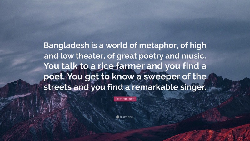Jean Houston Quote: “Bangladesh is a world of metaphor, of high and low theater, of great poetry and music. You talk to a rice farmer and you find a poet. You get to know a sweeper of the streets and you find a remarkable singer.”