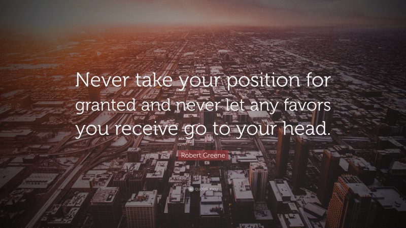 Robert Greene Quote: “Never take your position for granted and never let any favors you receive go to your head.”