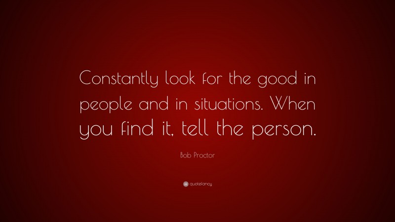 Bob Proctor Quote: “Constantly look for the good in people and in situations. When you find it, tell the person.”