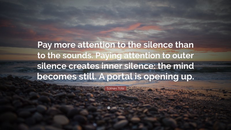 Eckhart Tolle Quote: “Pay more attention to the silence than to the sounds. Paying attention to outer silence creates inner silence: the mind becomes still. A portal is opening up.”