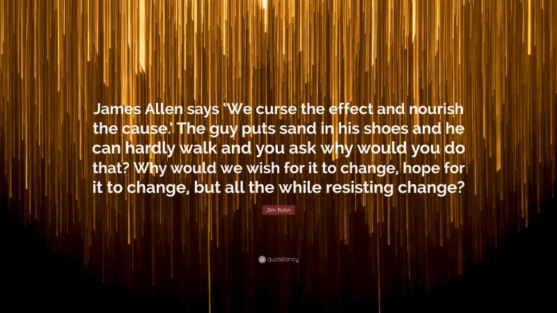 Jim Rohn Quote: “James Allen says ‘We curse the effect and nourish the cause.’ The guy puts sand in his shoes and he can hardly walk and you ask why would you do that? Why would we wish for it to change, hope for it to change, but all the while resisting change?”