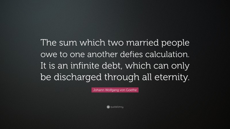 Johann Wolfgang von Goethe Quote: “The sum which two married people owe to one another defies calculation. It is an infinite debt, which can only be discharged through all eternity.”