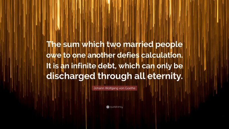 Johann Wolfgang von Goethe Quote: “The sum which two married people owe to one another defies calculation. It is an infinite debt, which can only be discharged through all eternity.”