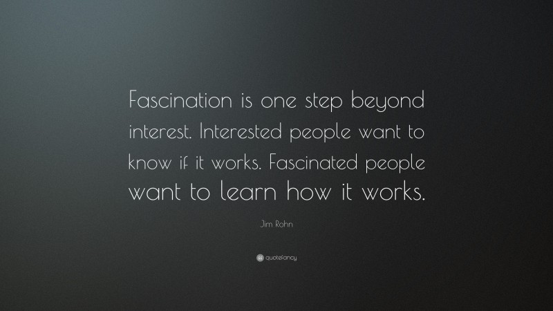 Jim Rohn Quote: “Fascination is one step beyond interest. Interested people want to know if it works. Fascinated people want to learn how it works.”