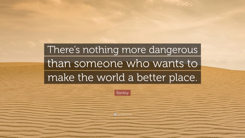 Banksy Quote: “There’s nothing more dangerous than someone who wants to make the world a better place.”