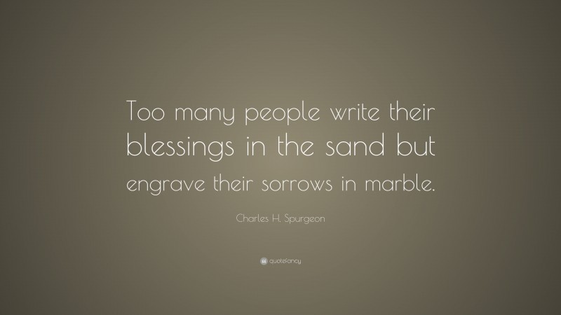 Charles H. Spurgeon Quote: “Too many people write their blessings in the sand but engrave their sorrows in marble.”