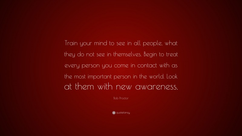 Bob Proctor Quote: “Train your mind to see in all people, what they do not see in themselves. Begin to treat every person you come in contact with as the most important person in the world. Look at them with new awareness.”