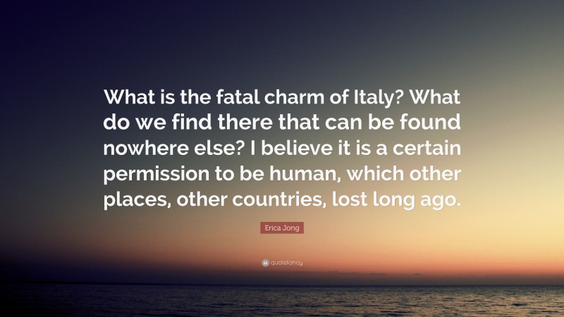 Erica Jong Quote: “What is the fatal charm of Italy? What do we find there that can be found nowhere else? I believe it is a certain permission to be human, which other places, other countries, lost long ago.”