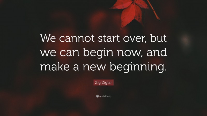 Zig Ziglar Quote: “We cannot start over, but we can begin now, and make a new beginning.”