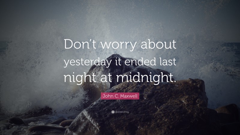 John C. Maxwell Quote: “Don’t worry about yesterday it ended last night at midnight.”