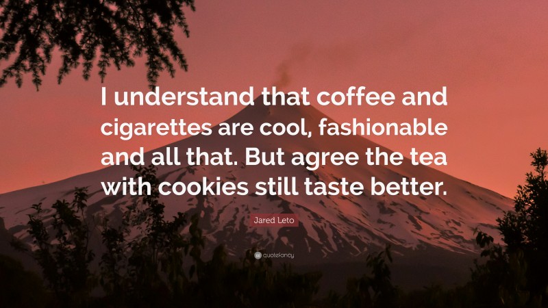 Jared Leto Quote: “I understand that coffee and cigarettes are cool, fashionable and all that. But agree the tea with cookies still taste better.”