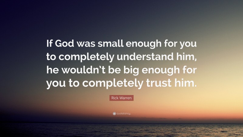 Rick Warren Quote: “If God was small enough for you to completely understand him, he wouldn’t be big enough for you to completely trust him.”