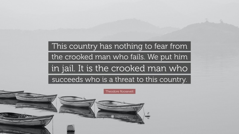 Theodore Roosevelt Quote: “This country has nothing to fear from the crooked man who fails. We put him in jail. It is the crooked man who succeeds who is a threat to this country.”