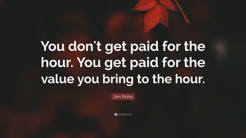Jim Rohn Quote: “You don't get paid for the hour. You get paid for the value you bring to the hour.”
