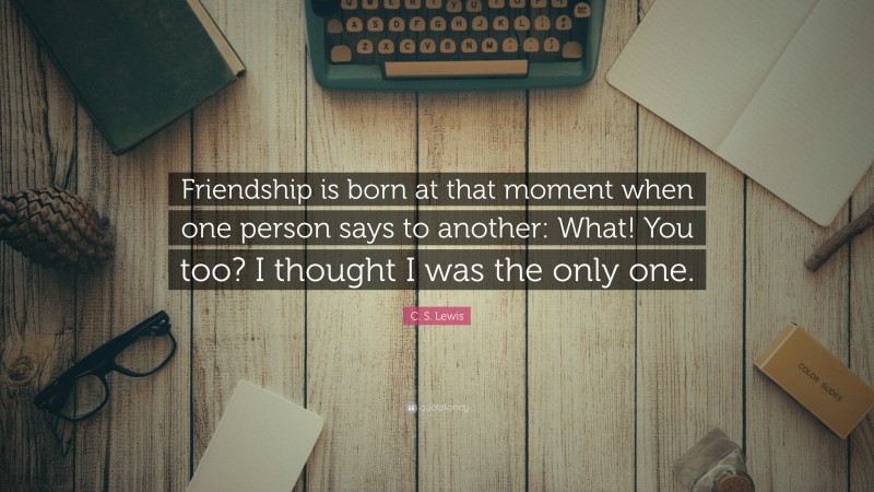 C. S. Lewis Quote: “Friendship is born at that moment when one person says to another: What! You too? I thought I was the only one.”