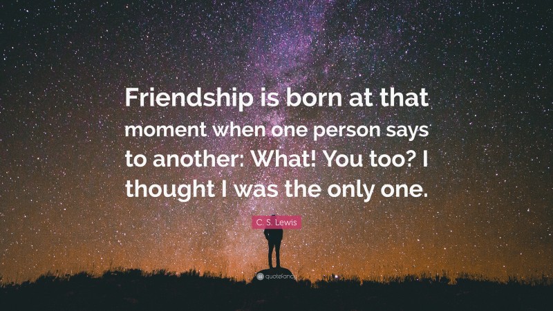 C. S. Lewis Quote: “Friendship is born at that moment when one person says to another: What! You too? I thought I was the only one.”