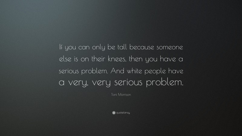 Toni Morrison Quote: “If you can only be tall because someone else is on their knees, then you have a serious problem. And white people have a very, very serious problem.”