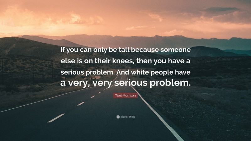 Toni Morrison Quote: “If you can only be tall because someone else is on their knees, then you have a serious problem. And white people have a very, very serious problem.”