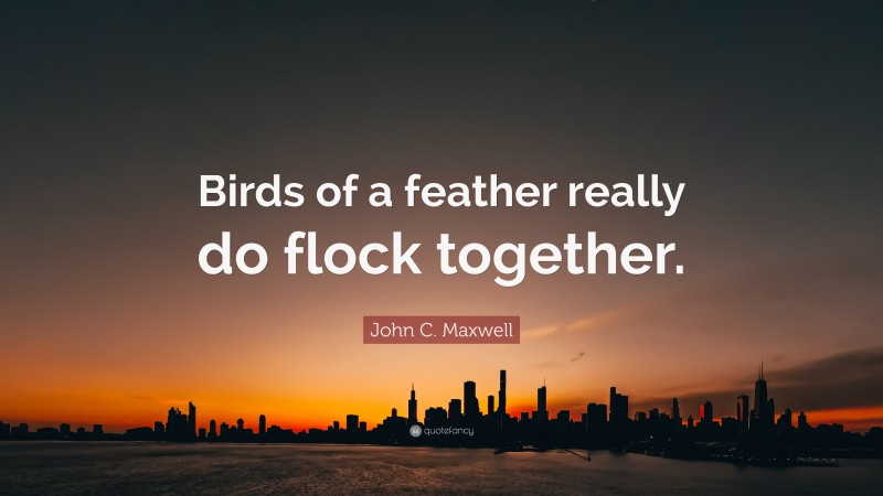 John C. Maxwell Quote: “Birds of a feather really do flock together.”