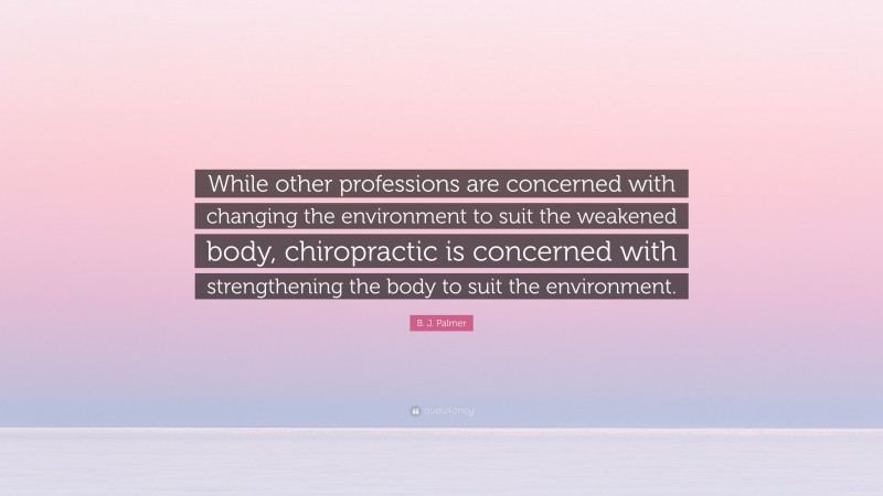 B. J. Palmer Quote: “While other professions are concerned with changing the environment to suit the weakened body, chiropractic is concerned with strengthening the body to suit the environment.”
