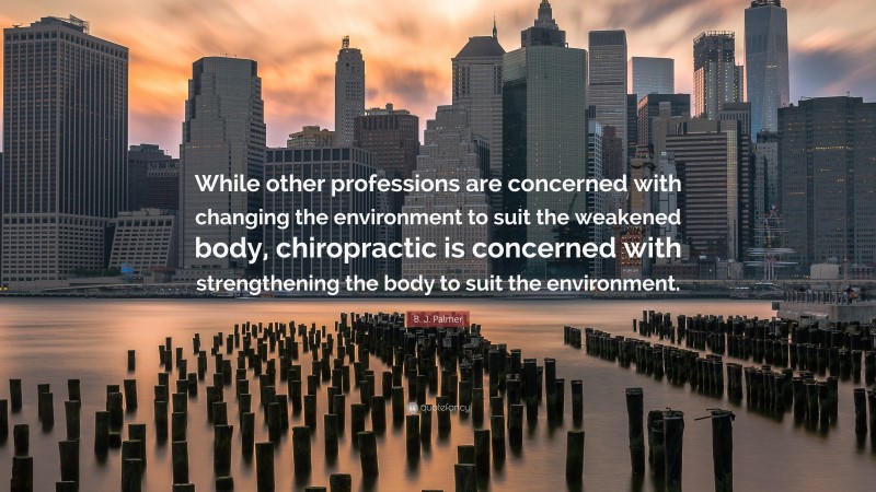 B. J. Palmer Quote: “While other professions are concerned with changing the environment to suit the weakened body, chiropractic is concerned with strengthening the body to suit the environment.”
