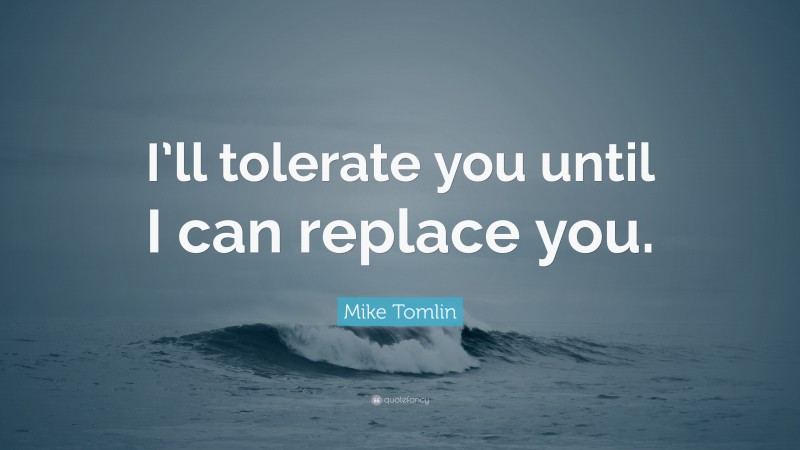 Mike Tomlin Quote: “I’ll tolerate you until I can replace you.”