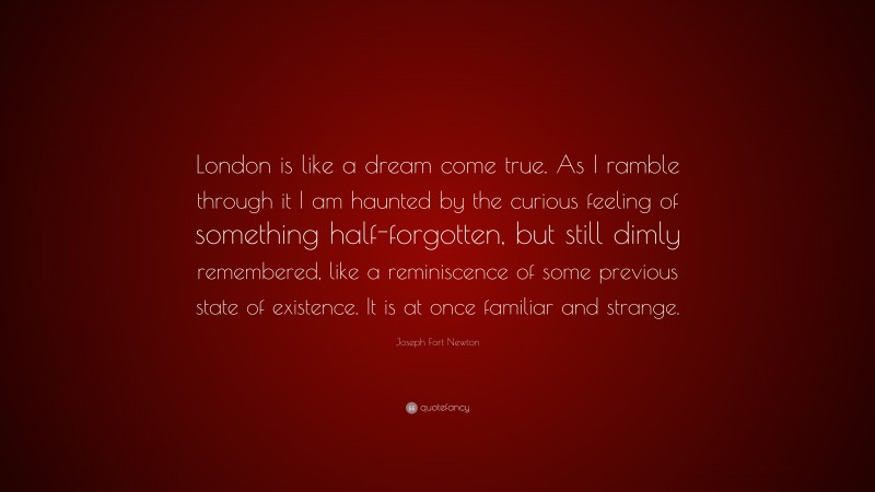 Joseph Fort Newton Quote: “London is like a dream come true. As I ramble through it I am haunted by the curious feeling of something half-forgotten, but still dimly remembered, like a reminiscence of some previous state of existence. It is at once familiar and strange.”