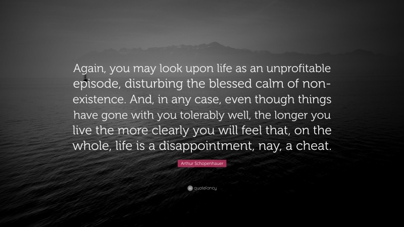 Arthur Schopenhauer Quote: “Again, you may look upon life as an unprofitable episode, disturbing the blessed calm of non-existence. And, in any case, even though things have gone with you tolerably well, the longer you live the more clearly you will feel that, on the whole, life is a disappointment, nay, a cheat.”