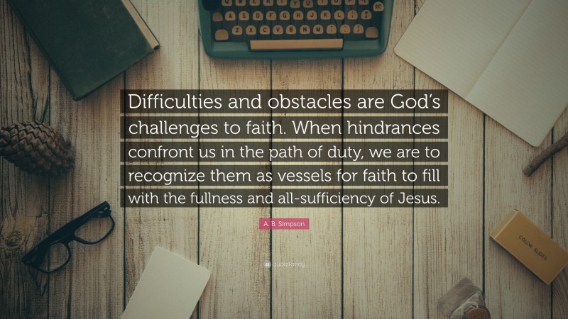A. B. Simpson Quote: “Difficulties and obstacles are God’s challenges to faith. When hindrances confront us in the path of duty, we are to recognize them as vessels for faith to fill with the fullness and all-sufficiency of Jesus.”