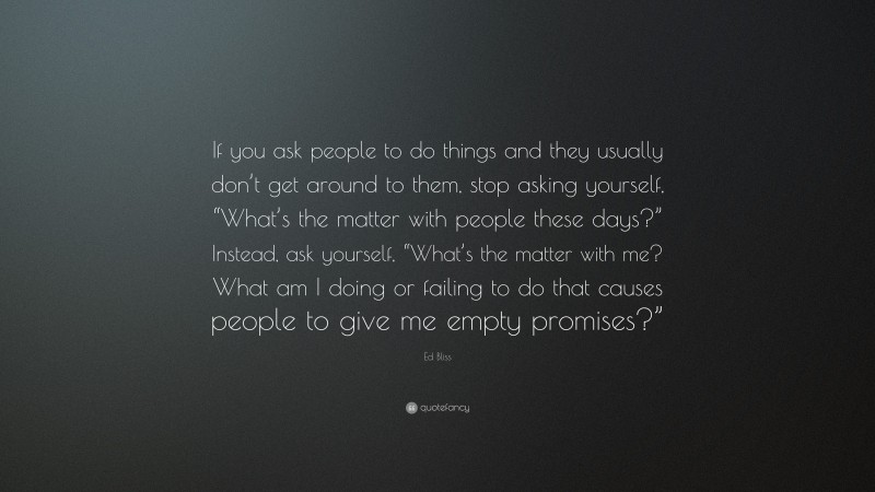 Ed Bliss Quote: “If you ask people to do things and they usually don’t get around to them, stop asking yourself, “What’s the matter with people these days?” Instead, ask yourself, “What’s the matter with me? What am I doing or failing to do that causes people to give me empty promises?””