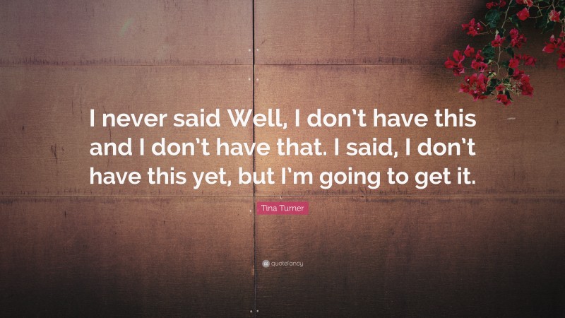 Tina Turner Quote: “I never said Well, I don’t have this and I don’t have that. I said, I don’t have this yet, but I’m going to get it.”