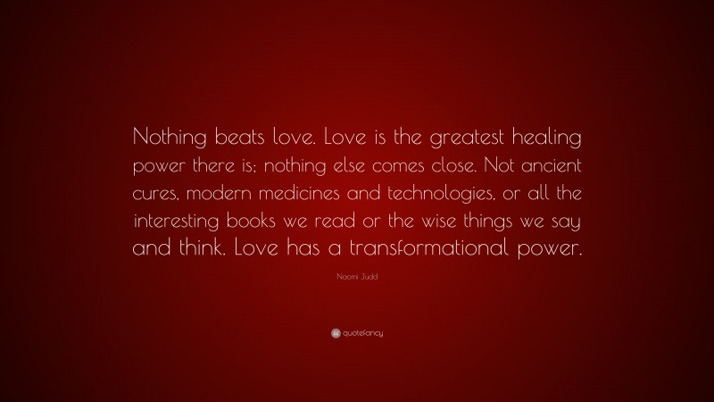 Naomi Judd Quote: “Nothing beats love. Love is the greatest healing power there is; nothing else comes close. Not ancient cures, modern medicines and technologies, or all the interesting books we read or the wise things we say and think. Love has a transformational power.”