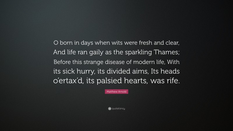 Matthew Arnold Quote: “O born in days when wits were fresh and clear, And life ran gaily as the sparkling Thames; Before this strange disease of modern life, With its sick hurry, its divided aims, Its heads o’ertax’d, its palsied hearts, was rife.”