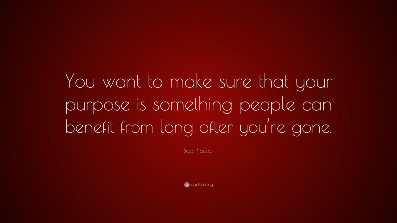 Bob Proctor Quote: “You want to make sure that your purpose is something people can benefit from long after you’re gone.”