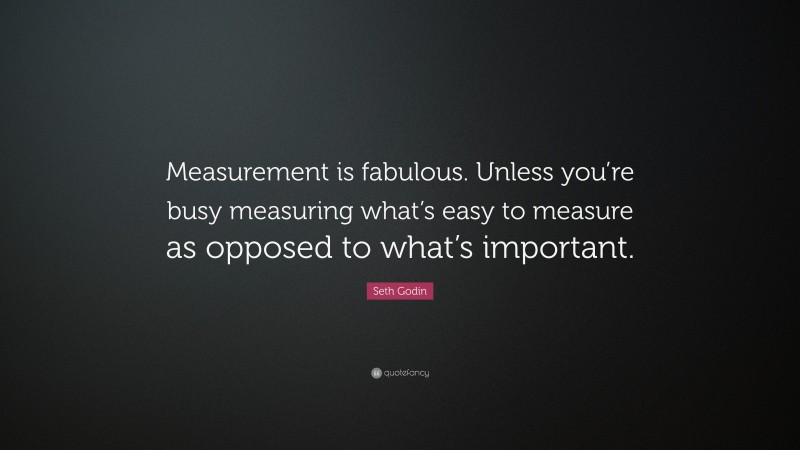 Seth Godin Quote: “Measurement is fabulous. Unless you’re busy measuring what’s easy to measure as opposed to what’s important.”