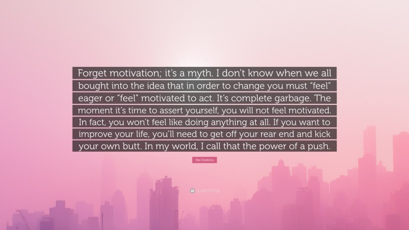 Mel Robbins Quote: “Forget motivation; it’s a myth. I don’t know when we all bought into the idea that in order to change you must “feel” eager or “feel” motivated to act. It’s complete garbage. The moment it’s time to assert yourself, you will not feel motivated. In fact, you won’t feel like doing anything at all. If you want to improve your life, you’ll need to get off your rear end and kick your own butt. In my world, I call that the power of a push.”