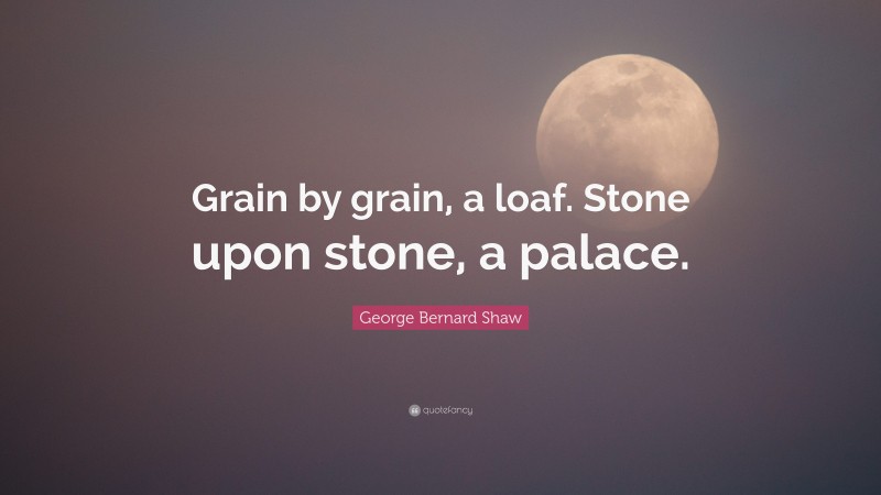 George Bernard Shaw Quote: “Grain by grain, a loaf. Stone upon stone, a palace.”