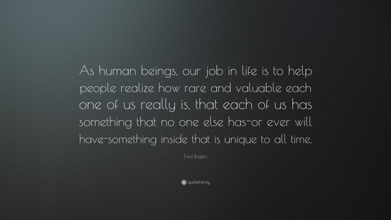 Fred Rogers Quote: “As human beings, our job in life is to help people realize how rare and valuable each one of us really is, that each of us has something that no one else has-or ever will have-something inside that is unique to all time.”