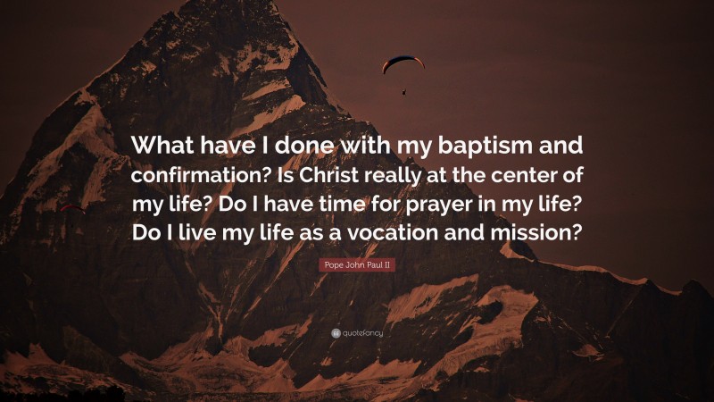 Pope John Paul II Quote: “What have I done with my baptism and confirmation? Is Christ really at the center of my life? Do I have time for prayer in my life? Do I live my life as a vocation and mission?”