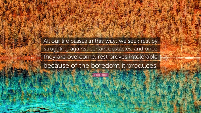 Blaise Pascal Quote: “All our life passes in this way: we seek rest by struggling against certain obstacles, and once they are overcome, rest proves intolerable because of the boredom it produces.”