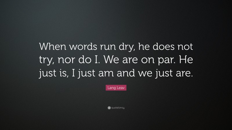 Lang Leav Quote: “When words run dry, he does not try, nor do I. We are on par. He just is, I just am and we just are.”