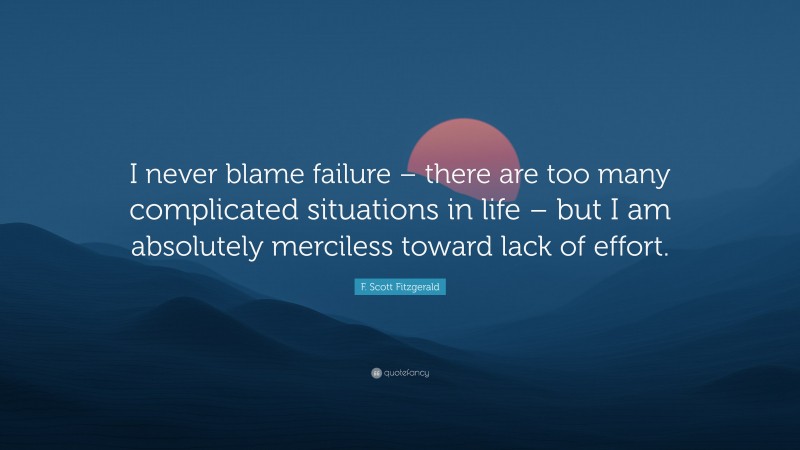F. Scott Fitzgerald Quote: “I never blame failure – there are too many complicated situations in life – but I am absolutely merciless toward lack of effort.”