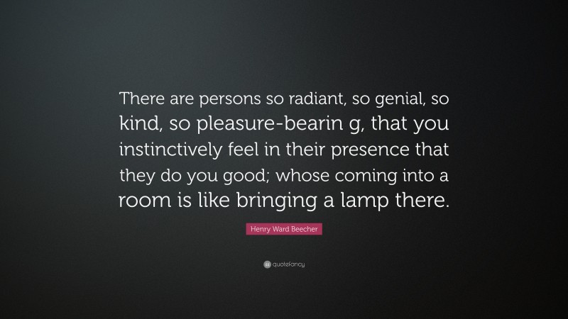 Henry Ward Beecher Quote: “There are persons so radiant, so genial, so kind, so pleasure-bearin g, that you instinctively feel in their presence that they do you good; whose coming into a room is like bringing a lamp there.”